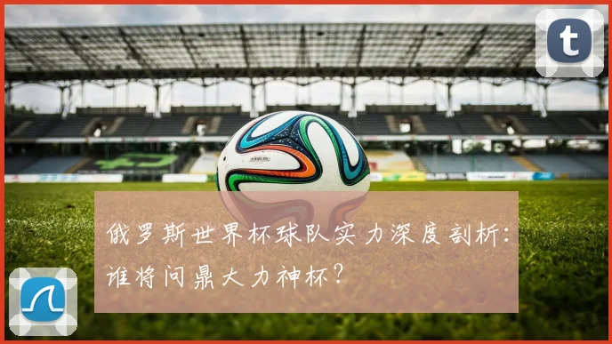 俄罗斯世界杯球队实力深度剖析：谁将问鼎大力神杯？