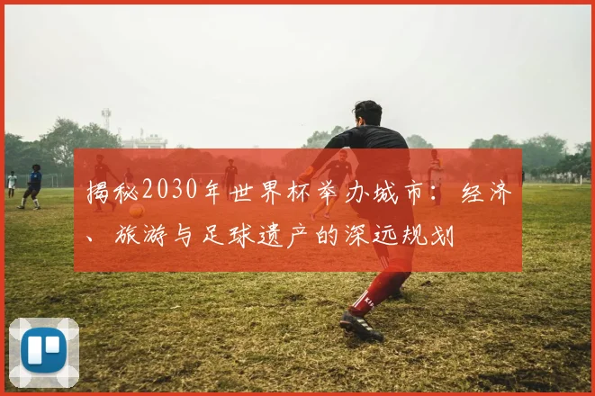 揭秘2030年世界杯举办城市:经济、旅游与足球遗产的深远规划