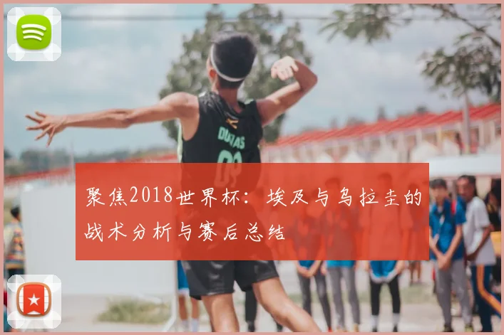 聚焦2018世界杯：埃及与乌拉圭的战术分析与赛后总结