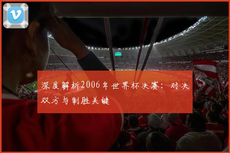 深度解析2006年世界杯决赛:对决双方与制胜关键