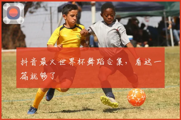 抖音最火世界杯舞蹈合集，看这一篇就够了