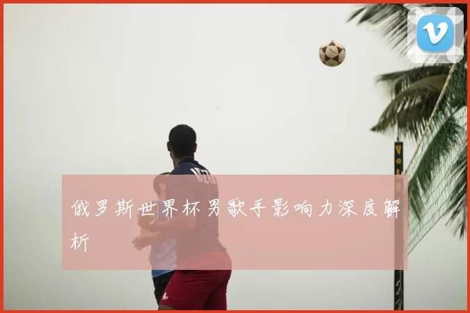 俄罗斯世界杯男歌手影响力深度解析