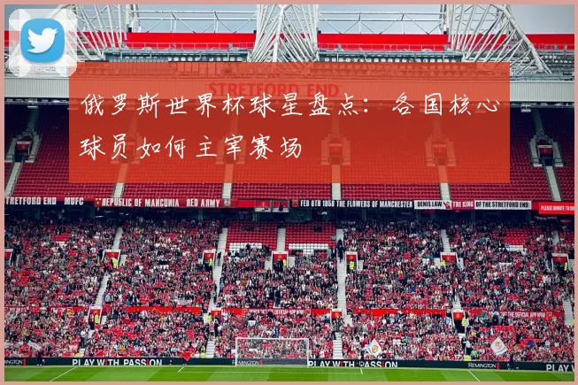 俄罗斯世界杯球星盘点：各国核心球员如何主宰赛场