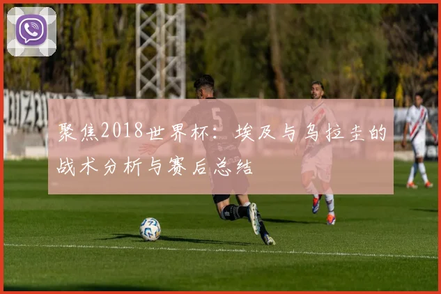 聚焦2018世界杯：埃及与乌拉圭的战术分析与赛后总结