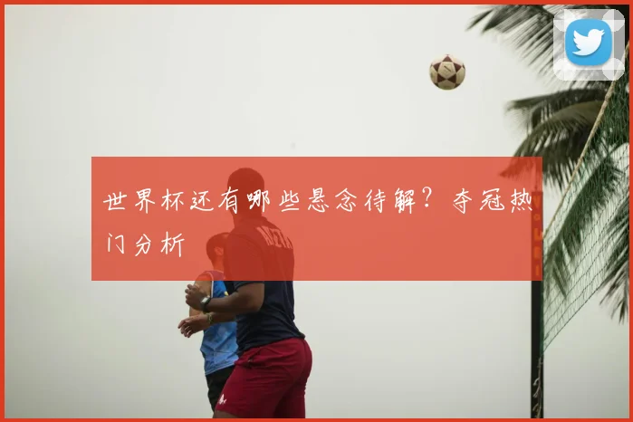 世界杯还有哪些悬念待解?夺冠热门分析